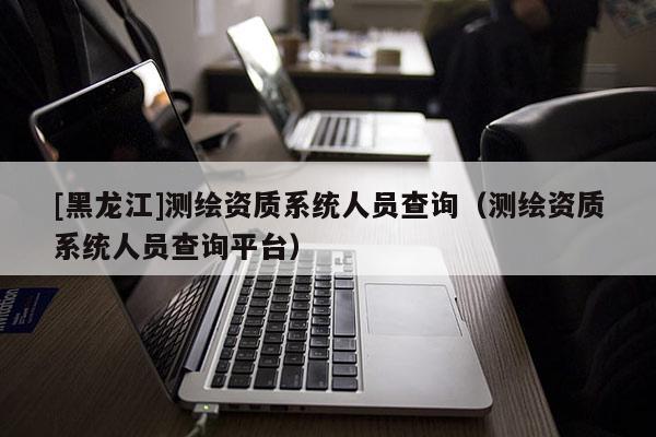[黑龍江]測繪資質(zhì)系統(tǒng)人員查詢（測繪資質(zhì)系統(tǒng)人員查詢平臺(tái)）