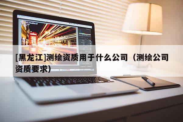 [黑龍江]測繪資質(zhì)用于什么公司（測繪公司資質(zhì)要求）