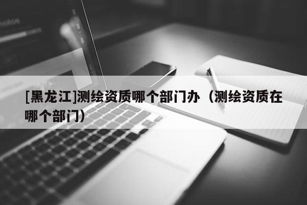 [黑龍江]測(cè)繪資質(zhì)哪個(gè)部門辦（測(cè)繪資質(zhì)在哪個(gè)部門）