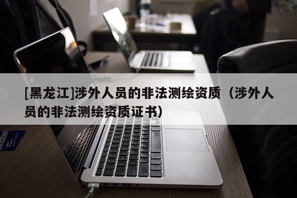 [黑龍江]涉外人員的非法測繪資質(zhì)（涉外人員的非法測繪資質(zhì)證書）