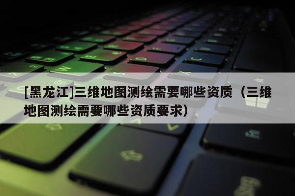 [黑龍江]三維地圖測(cè)繪需要哪些資質(zhì)（三維地圖測(cè)繪需要哪些資質(zhì)要求）