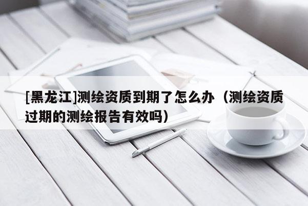 [黑龍江]測(cè)繪資質(zhì)到期了怎么辦（測(cè)繪資質(zhì)過期的測(cè)繪報(bào)告有效嗎）