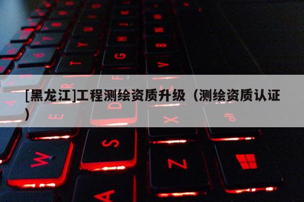 [黑龍江]工程測繪資質升級（測繪資質認證）