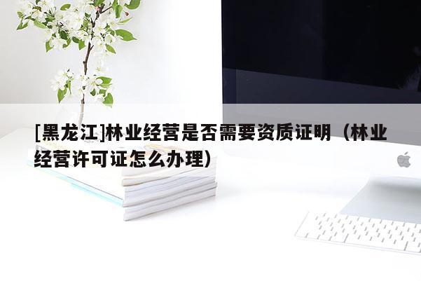 [黑龍江]林業(yè)經(jīng)營(yíng)是否需要資質(zhì)證明（林業(yè)經(jīng)營(yíng)許可證怎么辦理）