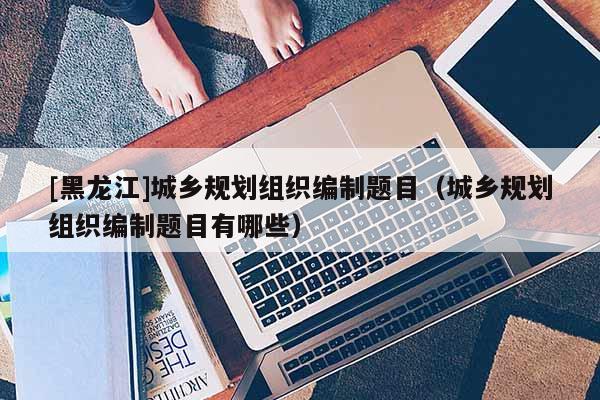 [黑龍江]城鄉(xiāng)規(guī)劃組織編制題目（城鄉(xiāng)規(guī)劃組織編制題目有哪些）