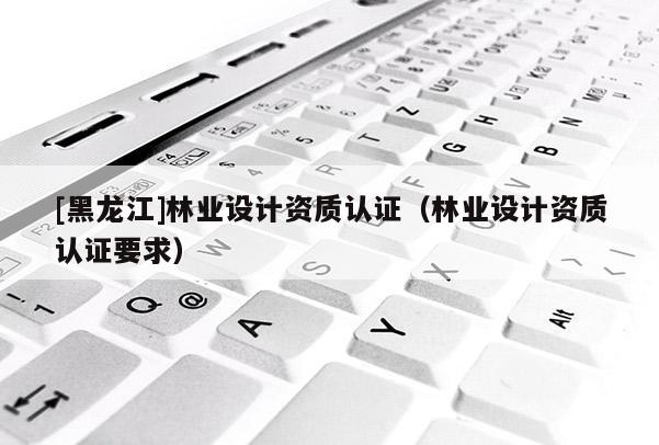 [黑龍江]林業(yè)設(shè)計(jì)資質(zhì)認(rèn)證（林業(yè)設(shè)計(jì)資質(zhì)認(rèn)證要求）
