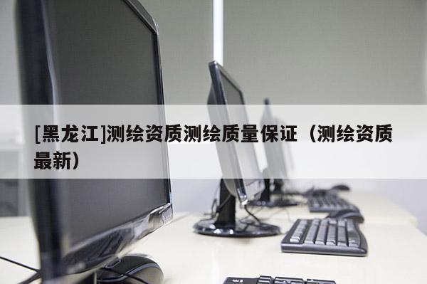 [黑龍江]測繪資質(zhì)測繪質(zhì)量保證（測繪資質(zhì)最新）