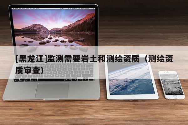 [黑龍江]監(jiān)測需要巖土和測繪資質（測繪資質審查）