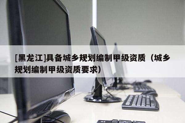 [黑龍江]具備城鄉(xiāng)規(guī)劃編制甲級(jí)資質(zhì)（城鄉(xiāng)規(guī)劃編制甲級(jí)資質(zhì)要求）