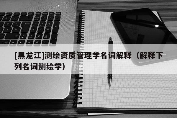 [黑龍江]測(cè)繪資質(zhì)管理學(xué)名詞解釋（解釋下列名詞測(cè)繪學(xué)）