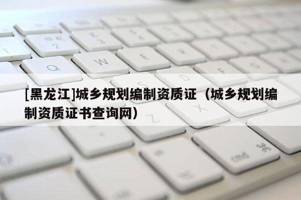 [黑龍江]城鄉(xiāng)規(guī)劃編制資質證（城鄉(xiāng)規(guī)劃編制資質證書查詢網）
