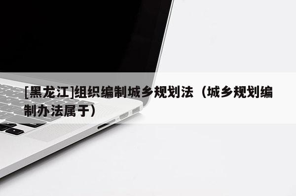 [黑龍江]組織編制城鄉(xiāng)規(guī)劃法（城鄉(xiāng)規(guī)劃編制辦法屬于）