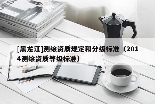 [黑龍江]測繪資質(zhì)規(guī)定和分級標準（2014測繪資質(zhì)等級標準）
