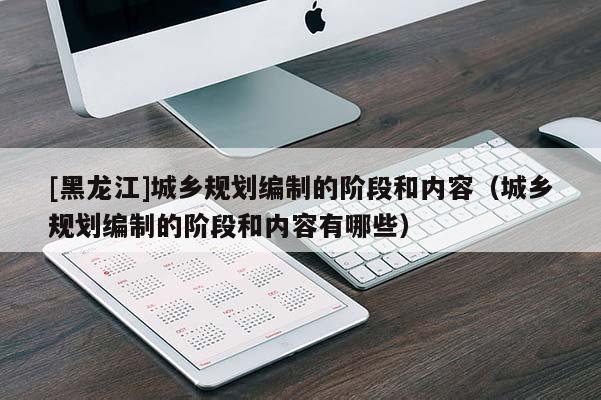 [黑龍江]城鄉(xiāng)規(guī)劃編制的階段和內(nèi)容（城鄉(xiāng)規(guī)劃編制的階段和內(nèi)容有哪些）