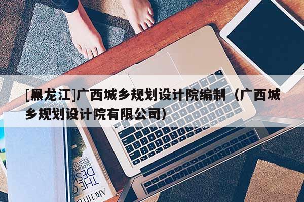 [黑龍江]廣西城鄉(xiāng)規(guī)劃設(shè)計(jì)院編制（廣西城鄉(xiāng)規(guī)劃設(shè)計(jì)院有限公司）