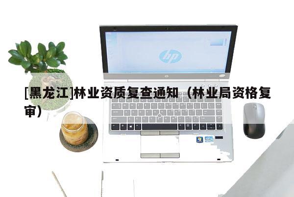 [黑龍江]林業(yè)資質(zhì)復(fù)查通知（林業(yè)局資格復(fù)審）