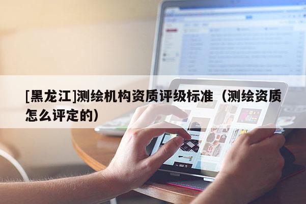 [黑龍江]測繪機構(gòu)資質(zhì)評級標準（測繪資質(zhì)怎么評定的）