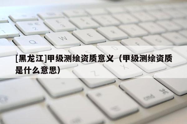 [黑龍江]甲級測繪資質(zhì)意義（甲級測繪資質(zhì)是什么意思）