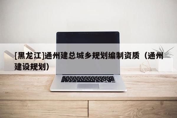 [黑龍江]通州建總城鄉(xiāng)規(guī)劃編制資質（通州建設規(guī)劃）