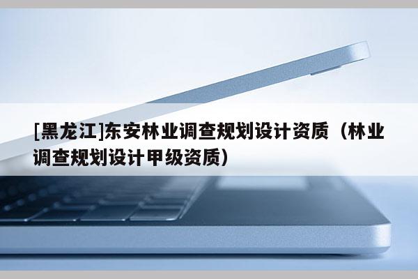 [黑龍江]東安林業(yè)調(diào)查規(guī)劃設(shè)計(jì)資質(zhì)（林業(yè)調(diào)查規(guī)劃設(shè)計(jì)甲級資質(zhì)）