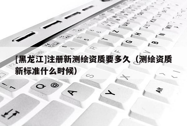 [黑龍江]注冊新測繪資質(zhì)要多久（測繪資質(zhì)新標準什么時候）