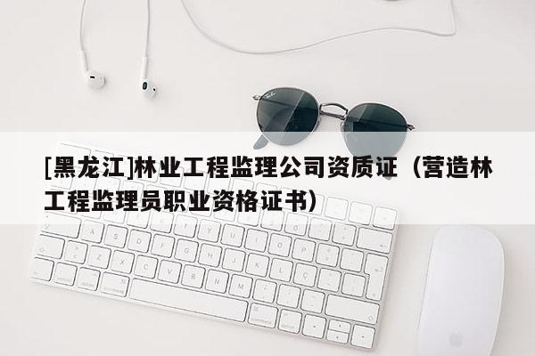 [黑龍江]林業(yè)工程監(jiān)理公司資質(zhì)證（營(yíng)造林工程監(jiān)理員職業(yè)資格證書）