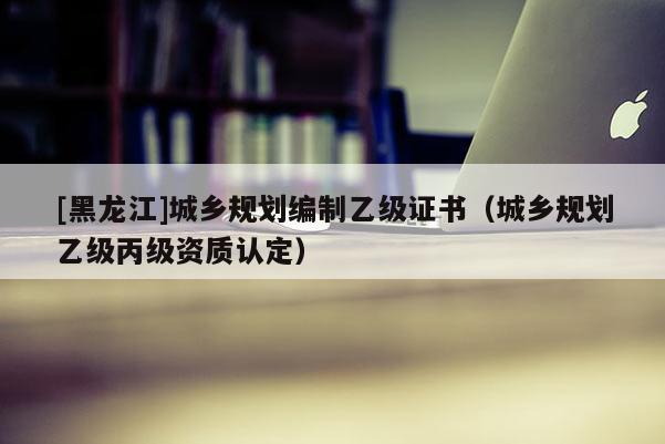 [黑龍江]城鄉(xiāng)規(guī)劃編制乙級證書（城鄉(xiāng)規(guī)劃乙級丙級資質(zhì)認定）