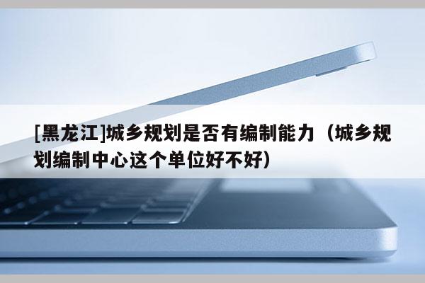 [黑龍江]城鄉(xiāng)規(guī)劃是否有編制能力（城鄉(xiāng)規(guī)劃編制中心這個(gè)單位好不好）