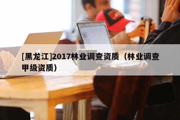[黑龍江]2017林業(yè)調(diào)查資質(zhì)（林業(yè)調(diào)查甲級資質(zhì)）