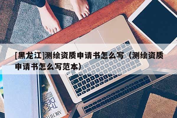 [黑龍江]測繪資質(zhì)申請書怎么寫（測繪資質(zhì)申請書怎么寫范本）