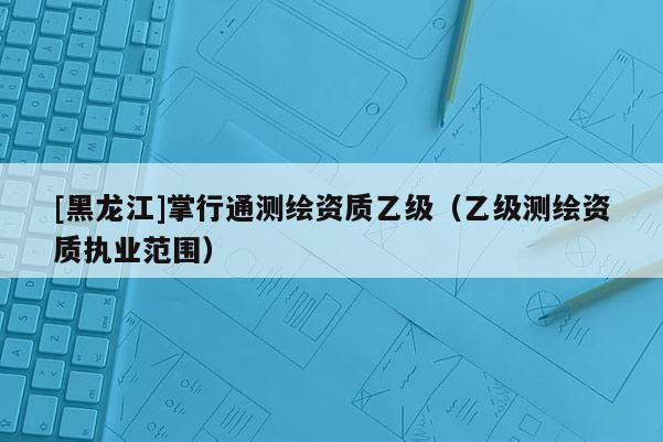 [黑龍江]掌行通測(cè)繪資質(zhì)乙級(jí)（乙級(jí)測(cè)繪資質(zhì)執(zhí)業(yè)范圍）
