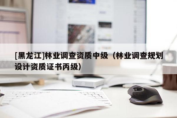 [黑龍江]林業(yè)調(diào)查資質(zhì)中級（林業(yè)調(diào)查規(guī)劃設(shè)計(jì)資質(zhì)證書丙級）