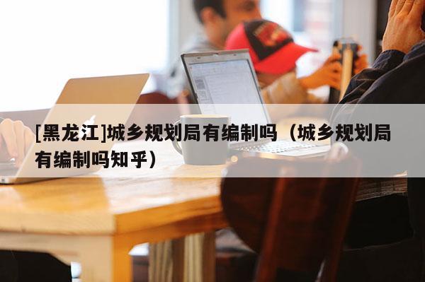 [黑龍江]城鄉(xiāng)規(guī)劃局有編制嗎（城鄉(xiāng)規(guī)劃局有編制嗎知乎）