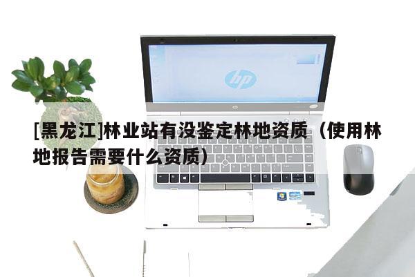 [黑龍江]林業(yè)站有沒鑒定林地資質(zhì)（使用林地報告需要什么資質(zhì)）