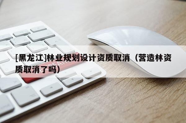 [黑龍江]林業(yè)規(guī)劃設(shè)計(jì)資質(zhì)取消（營(yíng)造林資質(zhì)取消了嗎）