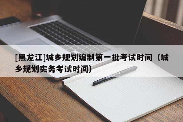 [黑龍江]城鄉(xiāng)規(guī)劃編制第一批考試時(shí)間（城鄉(xiāng)規(guī)劃實(shí)務(wù)考試時(shí)間）