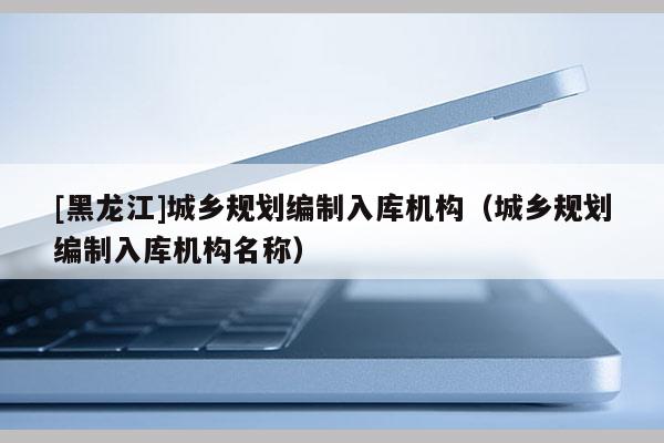 [黑龍江]城鄉(xiāng)規(guī)劃編制入庫機構(gòu)（城鄉(xiāng)規(guī)劃編制入庫機構(gòu)名稱）
