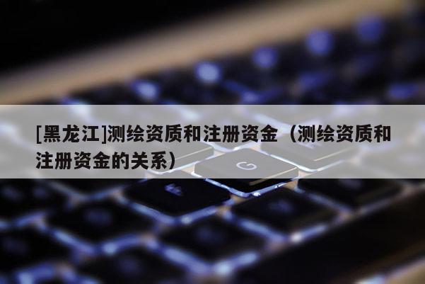 [黑龍江]測繪資質(zhì)和注冊資金（測繪資質(zhì)和注冊資金的關系）