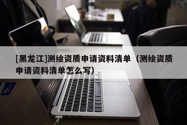 [黑龍江]測繪資質(zhì)申請資料清單（測繪資質(zhì)申請資料清單怎么寫）