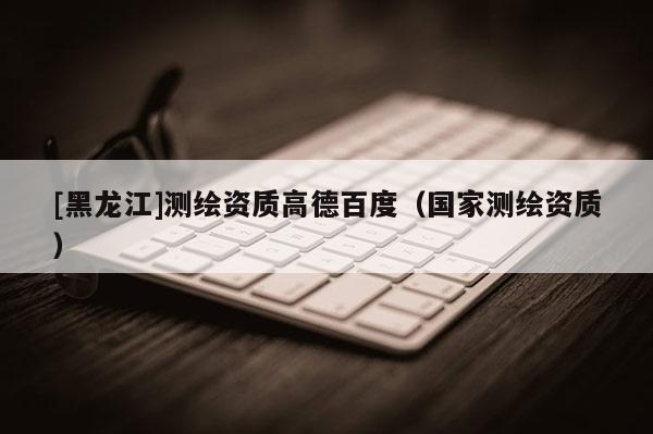 [黑龍江]測繪資質高德百度（國家測繪資質）