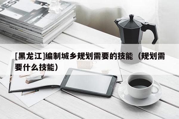 [黑龍江]編制城鄉(xiāng)規(guī)劃需要的技能（規(guī)劃需要什么技能）