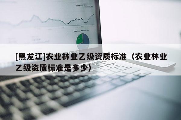 [黑龍江]農(nóng)業(yè)林業(yè)乙級資質(zhì)標(biāo)準(zhǔn)（農(nóng)業(yè)林業(yè)乙級資質(zhì)標(biāo)準(zhǔn)是多少）