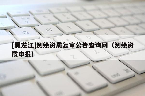 [黑龍江]測繪資質(zhì)復(fù)審公告查詢網(wǎng)（測繪資質(zhì)申報(bào)）