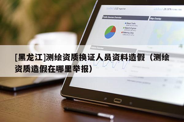[黑龍江]測(cè)繪資質(zhì)換證人員資料造假（測(cè)繪資質(zhì)造假在哪里舉報(bào)）