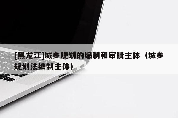 [黑龍江]城鄉(xiāng)規(guī)劃的編制和審批主體（城鄉(xiāng)規(guī)劃法編制主體）