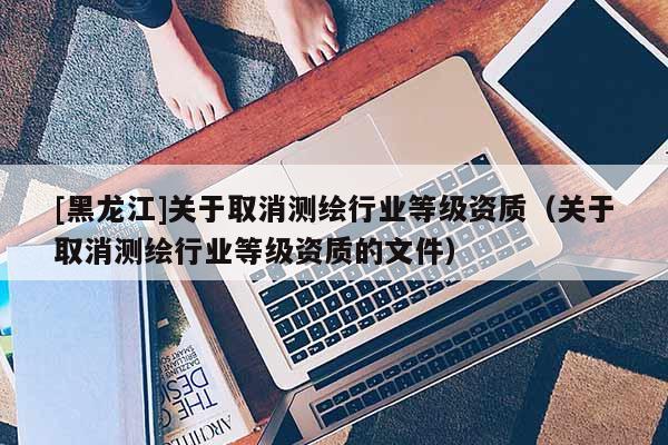 [黑龍江]關于取消測繪行業(yè)等級資質（關于取消測繪行業(yè)等級資質的文件）