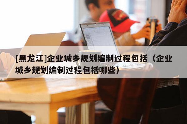 [黑龍江]企業(yè)城鄉(xiāng)規(guī)劃編制過程包括（企業(yè)城鄉(xiāng)規(guī)劃編制過程包括哪些）