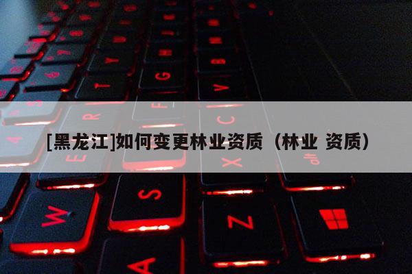 [黑龍江]如何變更林業(yè)資質(zhì)（林業(yè) 資質(zhì)）