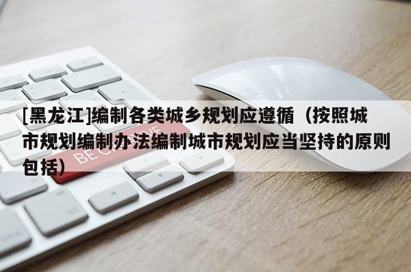 [黑龍江]編制各類城鄉(xiāng)規(guī)劃應遵循（按照城市規(guī)劃編制辦法編制城市規(guī)劃應當堅持的原則包括）