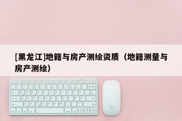 [黑龍江]地籍與房產(chǎn)測繪資質(zhì)（地籍測量與房產(chǎn)測繪）
